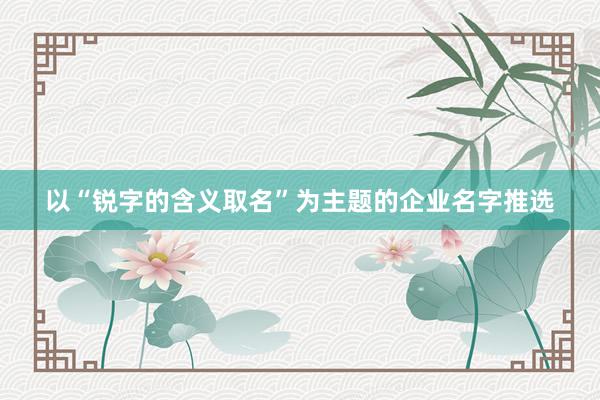 以“锐字的含义取名”为主题的企业名字推选