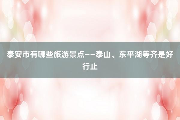 泰安市有哪些旅游景点——泰山、东平湖等齐是好行止