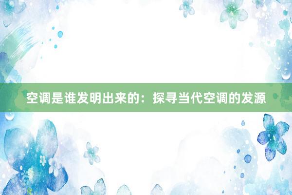 空调是谁发明出来的:探寻当代空调的发源