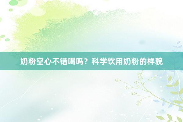 奶粉空心不错喝吗?科学饮用奶粉的样貌
