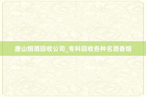 唐山烟酒回收公司_专科回收各种名酒香烟