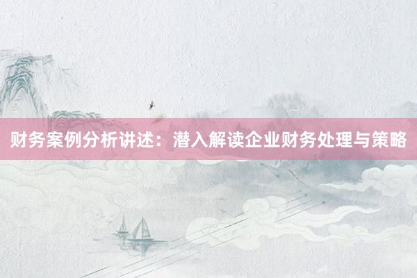 财务案例分析讲述:潜入解读企业财务处理与策略
