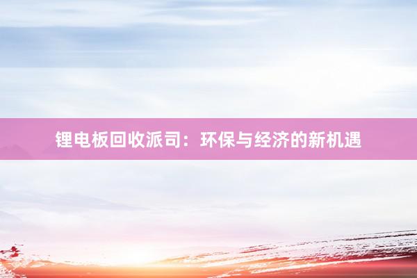 锂电板回收派司:环保与经济的新机遇