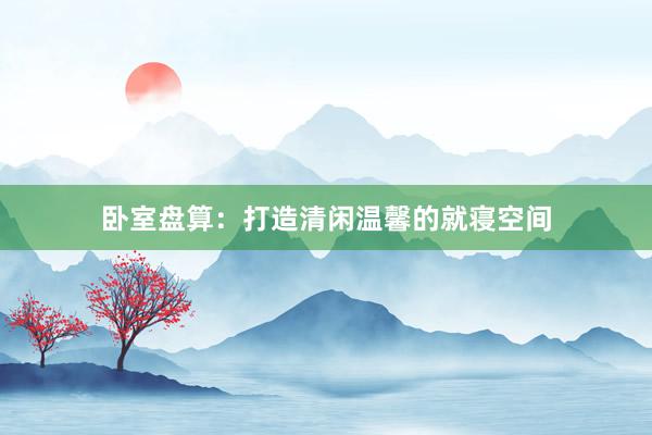 卧室盘算:打造清闲温馨的就寝空间