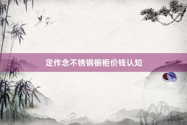 定作念不锈钢橱柜价钱认知
