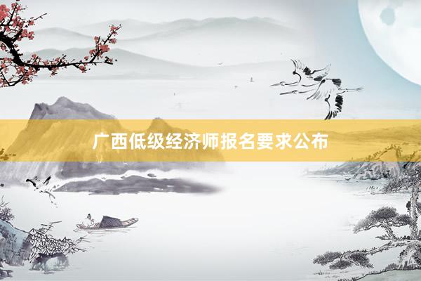 广西低级经济师报名要求公布